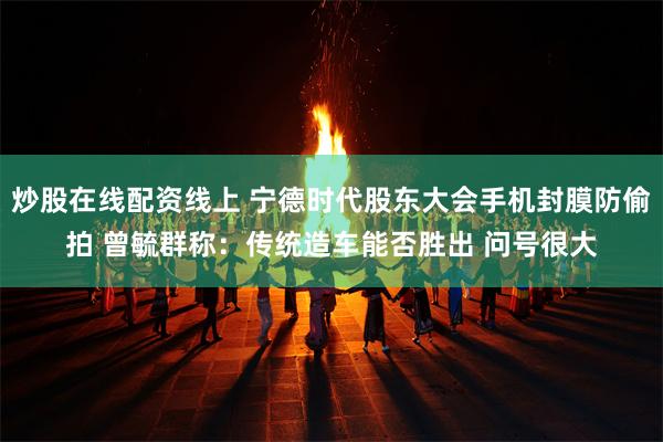 炒股在线配资线上 宁德时代股东大会手机封膜防偷拍 曾毓群称：传统造车能否胜出 问号很大