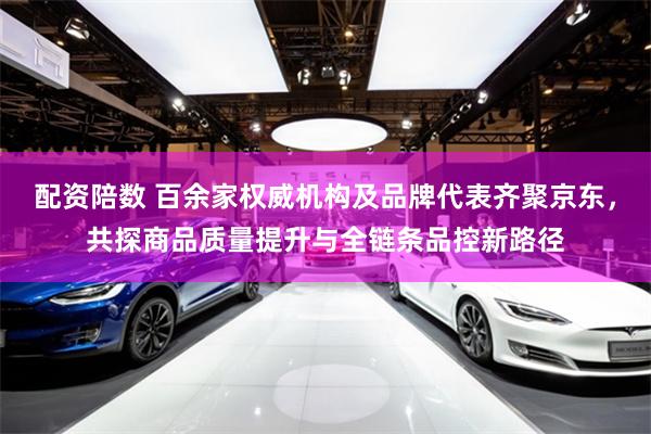 配资陪数 百余家权威机构及品牌代表齐聚京东，共探商品质量提升与全链条品控新路径