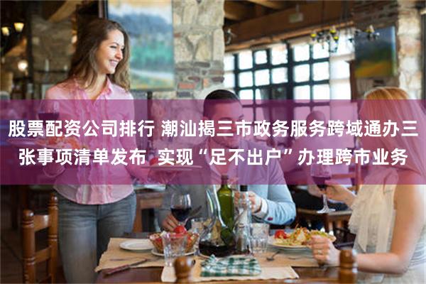 股票配资公司排行 潮汕揭三市政务服务跨域通办三张事项清单发布  实现“足不出户”办理跨市业务