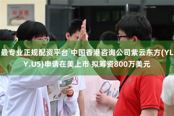 最专业正规配资平台 中国香港咨询公司紫云东方(YLY.US)申请在美上市 拟筹资800万美元