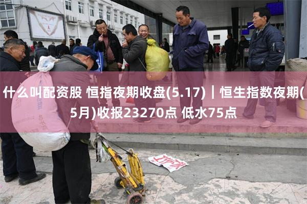 什么叫配资股 恒指夜期收盘(5.17)︱恒生指数夜期(5月)收报23270点 低水75点