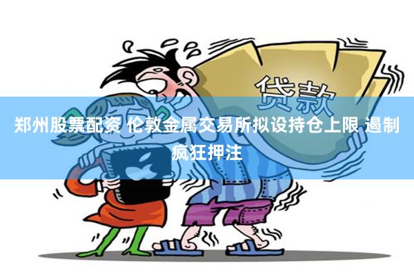 郑州股票配资 伦敦金属交易所拟设持仓上限 遏制疯狂押注