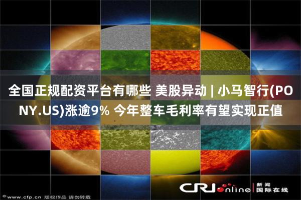 全国正规配资平台有哪些 美股异动 | 小马智行(PONY.US)涨逾9% 今年整车毛利率有望实现正值