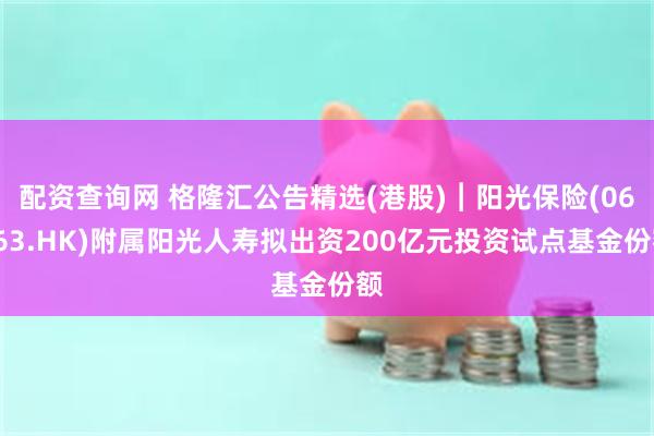 配资查询网 格隆汇公告精选(港股)︱阳光保险(06963.HK)附属阳光人寿拟出资200亿元投资试点基金份额