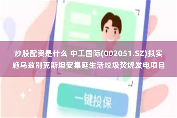 炒股配资是什么 中工国际(002051.SZ)拟实施乌兹别克斯坦安集延生活垃圾焚烧发电项目