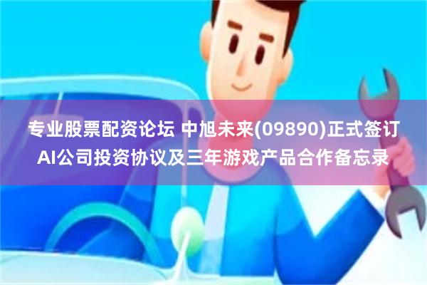 专业股票配资论坛 中旭未来(09890)正式签订AI公司投资协议及三年游戏产品合作备忘录