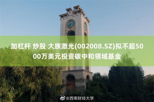 加杠杆 炒股 大族激光(002008.SZ)拟不超5000万美元投资碳中和领域基金