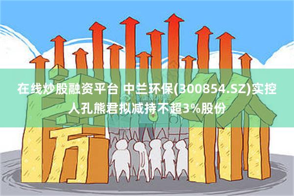 在线炒股融资平台 中兰环保(300854.SZ)实控人孔熊君拟减持不超3%股份