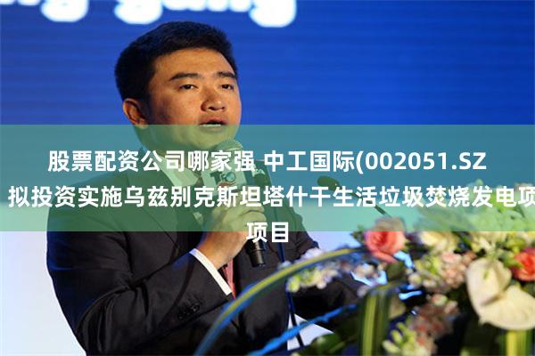 股票配资公司哪家强 中工国际(002051.SZ)：拟投资实施乌兹别克斯坦塔什干生活垃圾焚烧发电项目