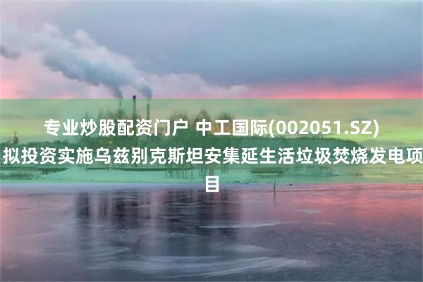 专业炒股配资门户 中工国际(002051.SZ)：拟投资实施乌兹别克斯坦安集延生活垃圾焚烧发电项目