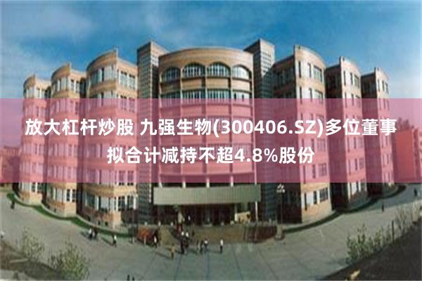 放大杠杆炒股 九强生物(300406.SZ)多位董事拟合计减持不超4.8%股份