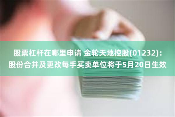股票杠杆在哪里申请 金轮天地控股(01232)：股份合并及更改每手买卖单位将于5月20日生效