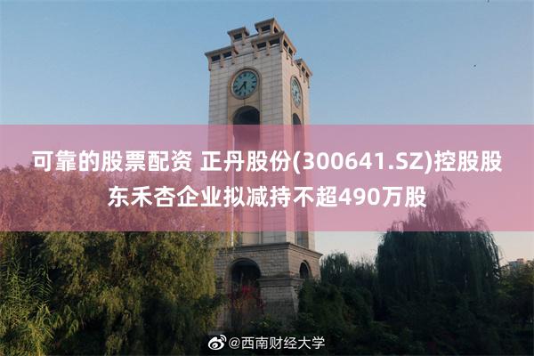 可靠的股票配资 正丹股份(300641.SZ)控股股东禾杏企业拟减持不超490万股