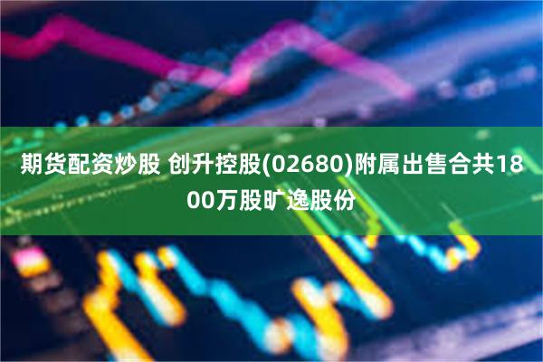 期货配资炒股 创升控股(02680)附属出售合共1800万股旷逸股份