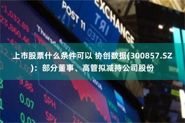 上市股票什么条件可以 协创数据(300857.SZ)：部分董事、高管拟减持公司股份