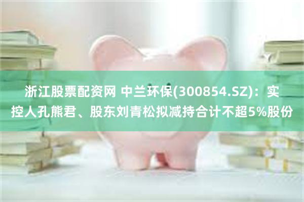 浙江股票配资网 中兰环保(300854.SZ)：实控人孔熊君、股东刘青松拟减持合计不超5%股份