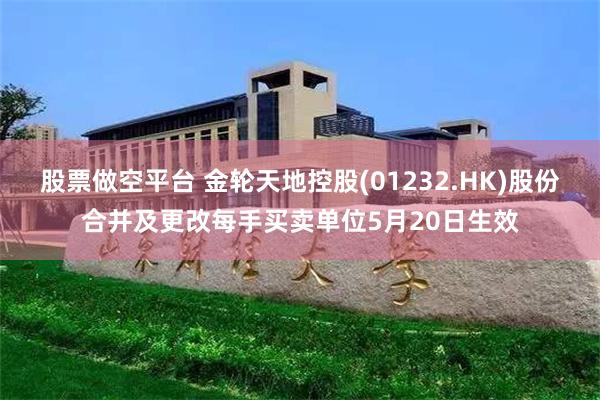 股票做空平台 金轮天地控股(01232.HK)股份合并及更改每手买卖单位5月20日生效