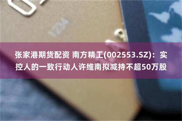 张家港期货配资 南方精工(002553.SZ)：实控人的一致行动人许维南拟减持不超50万股