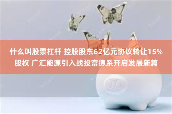 什么叫股票杠杆 控股股东62亿元协议转让15%股权 广汇能源引入战投富德系开启发展新篇