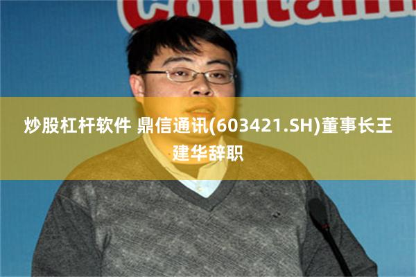 炒股杠杆软件 鼎信通讯(603421.SH)董事长王建华辞职