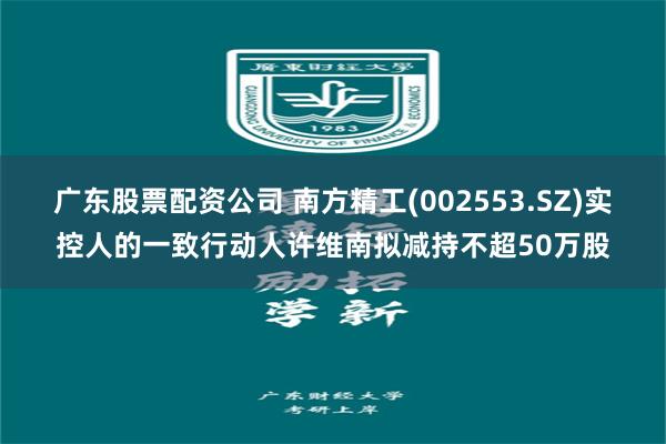 广东股票配资公司 南方精工(002553.SZ)实控人的一致行动人许维南拟减持不超50万股