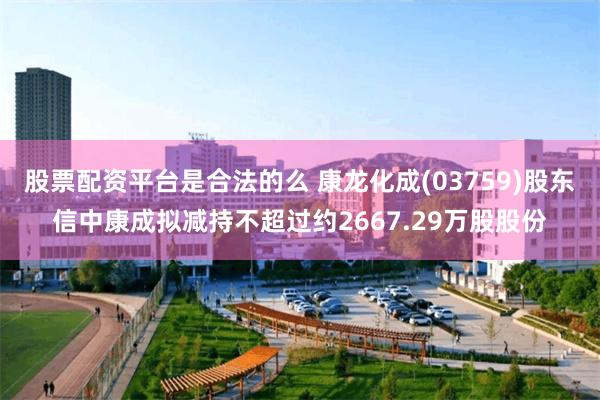 股票配资平台是合法的么 康龙化成(03759)股东信中康成拟减持不超过约2667.29万股股份