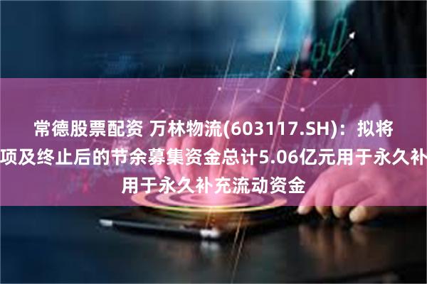 常德股票配资 万林物流(603117.SH)：拟将募投项目结项及终止后的节余募集资金总计5.06亿元用于永久补充流动资金