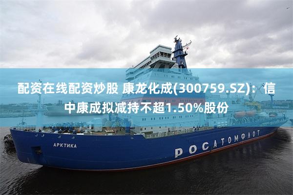 配资在线配资炒股 康龙化成(300759.SZ)：信中康成拟减持不超1.50%股份