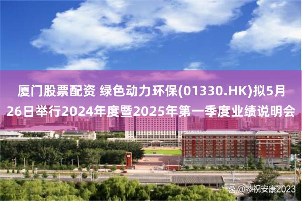 厦门股票配资 绿色动力环保(01330.HK)拟5月26日举行2024年度暨2025年第一季度业绩说明会