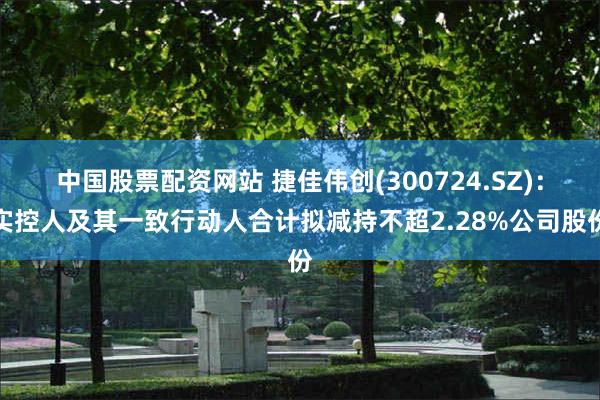 中国股票配资网站 捷佳伟创(300724.SZ)：实控人及其一致行动人合计拟减持不超2.28%公司股份