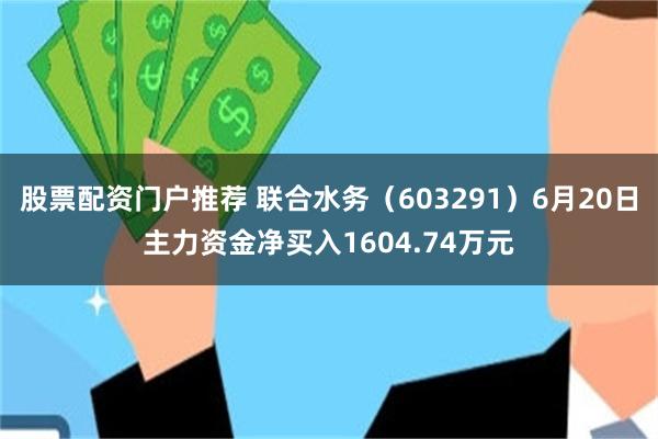 股票配资门户推荐 联合水务（603291）6月20日主力资金净买入1604.74万元