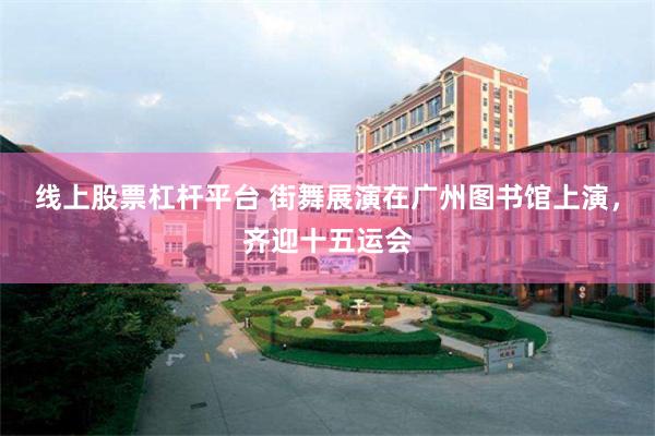 线上股票杠杆平台 街舞展演在广州图书馆上演，齐迎十五运会