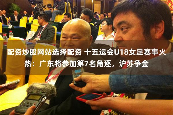 配资炒股网站选择配资 十五运会U18女足赛事火热：广东将参加第7名角逐，沪苏争金