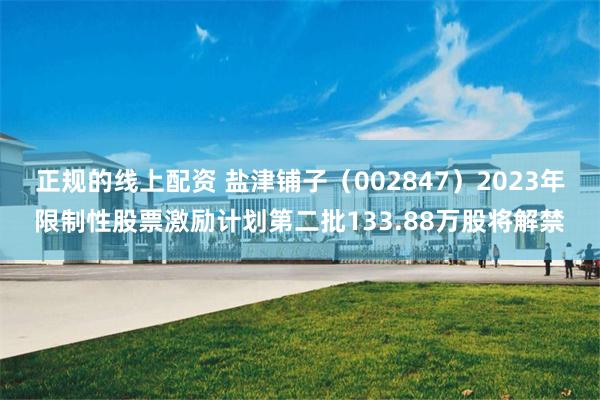 正规的线上配资 盐津铺子（002847）2023年限制性股票激励计划第二批133.88万股将解禁