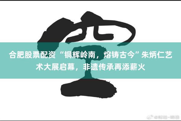 合肥股票配资 “铜辉岭南,熔铸古今”朱炳仁艺术大展启幕,非遗传承再添薪火