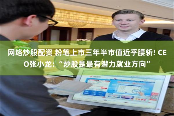 网络炒股配资 粉笔上市三年半市值近乎腰斩! CEO张小龙: “炒股是最有潜力就业方向”