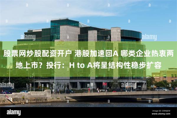股票网炒股配资开户 港股加速回A 哪类企业热衷两地上市？投行：H to A将呈结构性稳步扩容