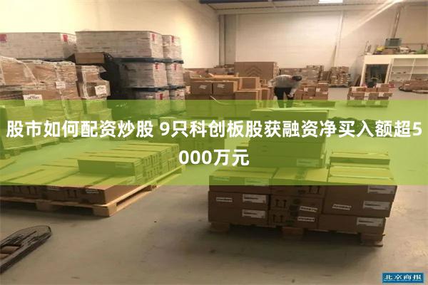 股市如何配资炒股 9只科创板股获融资净买入额超5000万元