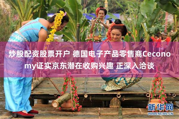 炒股配资股票开户 德国电子产品零售商Ceconomy证实京东潜在收购兴趣 正深入洽谈