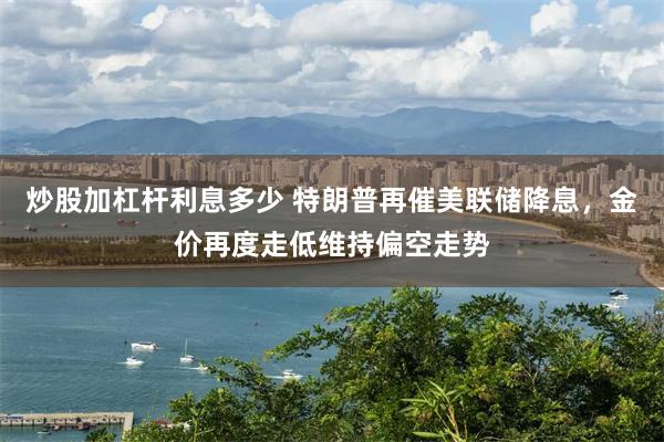 炒股加杠杆利息多少 特朗普再催美联储降息，金价再度走低维持偏空走势