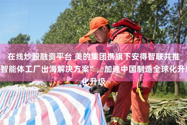 在线炒股融资平台 美的集团携旗下安得智联共推“智能体工厂出海解决方案”，加速中国制造全球化升级
