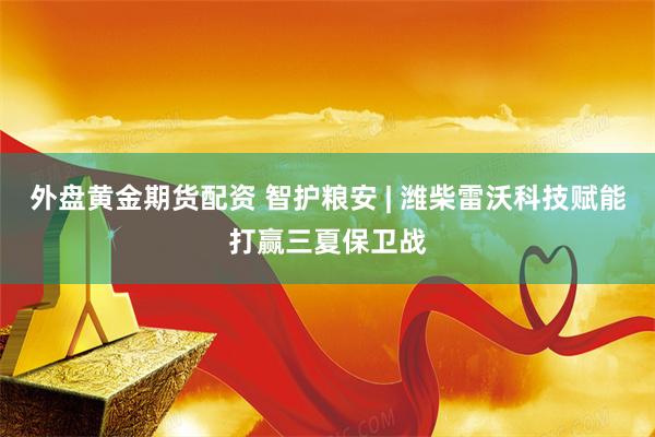 外盘黄金期货配资 智护粮安 | 潍柴雷沃科技赋能打赢三夏保卫战