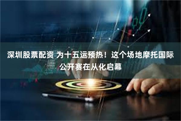 深圳股票配资 为十五运预热！这个场地摩托国际公开赛在从化启幕