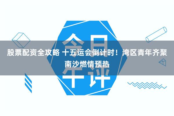 股票配资全攻略 十五运会倒计时！湾区青年齐聚南沙燃情预热