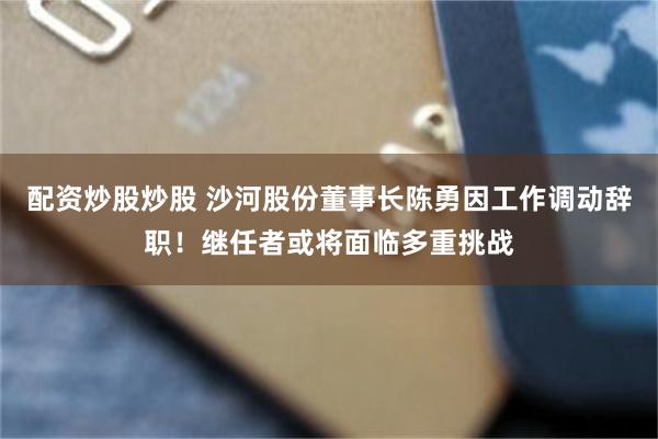 配资炒股炒股 沙河股份董事长陈勇因工作调动辞职！继任者或将面临多重挑战
