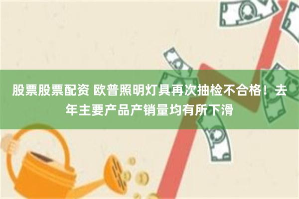 股票股票配资 欧普照明灯具再次抽检不合格！去年主要产品产销量均有所下滑