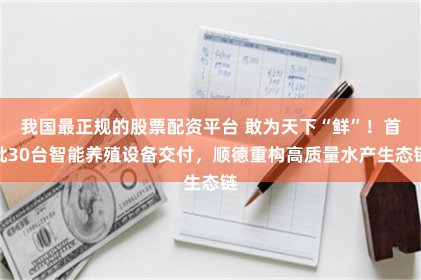 我国最正规的股票配资平台 敢为天下“鲜”！首批30台智能养殖设备交付，顺德重构高质量水产生态链
