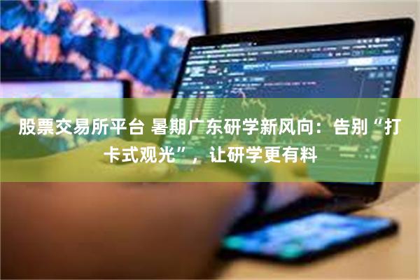 股票交易所平台 暑期广东研学新风向：告别“打卡式观光”，让研学更有料