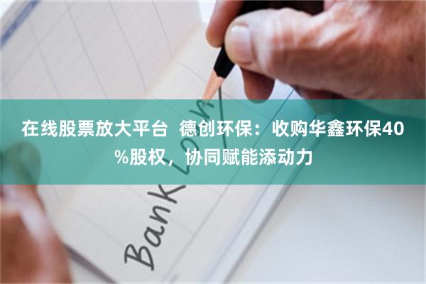在线股票放大平台  德创环保：收购华鑫环保40%股权，协同赋能添动力