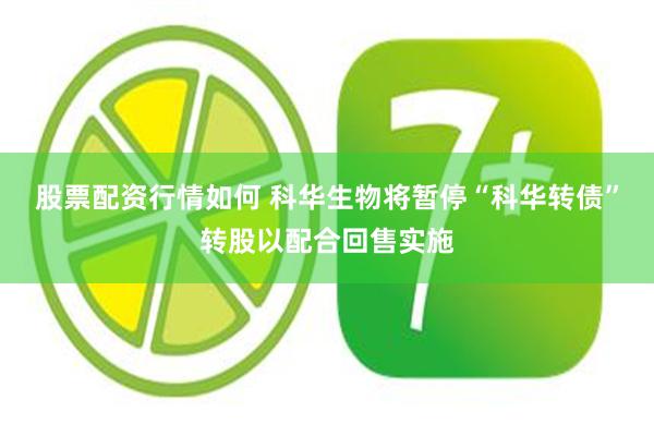 股票配资行情如何 科华生物将暂停“科华转债”转股以配合回售实施